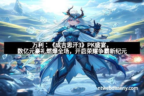 万利：《成吉思汗3》PK盛宴，数亿元豪礼燃爆全场，开启荣耀争霸新纪元
